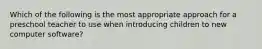 Which of the following is the most appropriate approach for a preschool teacher to use when introducing children to new computer software?