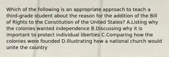 Which of the following is an appropriate approach to teach a third-grade student about the reason for the addition of the Bill of Rights to the Constitution of the United States? A.Listing why the colonies wanted independence B.Discussing why it is important to protect individual liberties C.Comparing how the colonies were founded D.Illustrating how a national church would unite the country