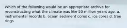 Which of the following would be an appropriate archive for reconstructing what the climate was like 50 million years ago. a. instrumental records b. ocean sediment cores c. ice cores d. tree rings