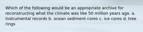 Which of the following would be an appropriate archive for reconstructing what the climate was like 50 million years ago. a. instrumental records b. ocean sediment cores c. ice cores d. tree rings