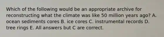 Which of the following would be an appropriate archive for reconstructing what the climate was like 50 million years ago? A. ocean sediments cores B. ice cores C. instrumental records D. tree rings E. All answers but C are correct.