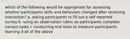 which of the following would be appropriate for assessing whether participants skills and behaviors changed after receiving instruction? a. asking participants to fill out a self reported survey b. using an observation rubric as participants complete various tasks c conducting oral tests to measure participants learning d all of the above