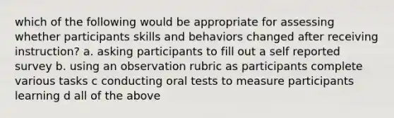 which of the following would be appropriate for assessing whether participants skills and behaviors changed after receiving instruction? a. asking participants to fill out a self reported survey b. using an observation rubric as participants complete various tasks c conducting oral tests to measure participants learning d all of the above