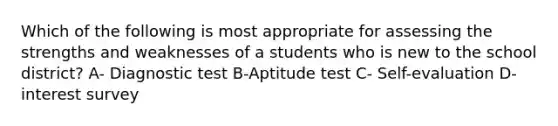 Which of the following is most appropriate for assessing the strengths and weaknesses of a students who is new to the school district? A- Diagnostic test B-Aptitude test C- Self-evaluation D- interest survey