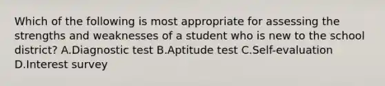 Which of the following is most appropriate for assessing the strengths and weaknesses of a student who is new to the school district? A.Diagnostic test B.Aptitude test C.Self-evaluation D.Interest survey