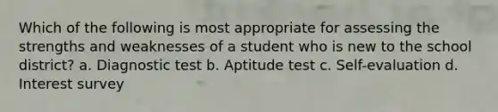 Which of the following is most appropriate for assessing the strengths and weaknesses of a student who is new to the school district? a. Diagnostic test b. Aptitude test c. Self-evaluation d. Interest survey