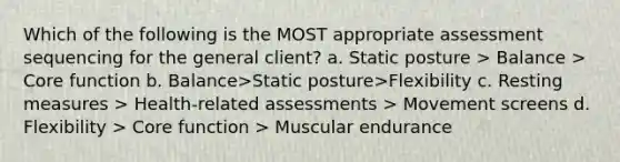 Which of the following is the MOST appropriate assessment sequencing for the general client? a. Static posture > Balance > Core function b. Balance>Static posture>Flexibility c. Resting measures > Health-related assessments > Movement screens d. Flexibility > Core function > Muscular endurance