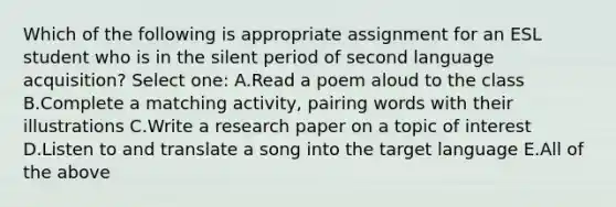 Which of the following is appropriate assignment for an ESL student who is in the silent period of second language acquisition? Select one: A.Read a poem aloud to the class B.Complete a matching activity, pairing words with their illustrations C.Write a research paper on a topic of interest D.Listen to and translate a song into the target language E.All of the above