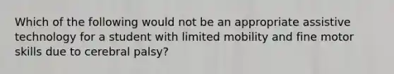 Which of the following would not be an appropriate assistive technology for a student with limited mobility and fine motor skills due to cerebral palsy?