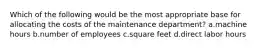 Which of the following would be the most appropriate base for allocating the costs of the maintenance department? a.machine hours b.number of employees c.square feet d.direct labor hours