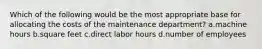 Which of the following would be the most appropriate base for allocating the costs of the maintenance department? a.machine hours b.square feet c.direct labor hours d.number of employees