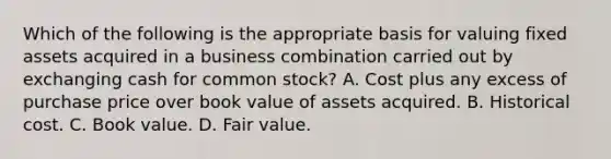 Which of the following is the appropriate basis for valuing fixed assets acquired in a business combination carried out by exchanging cash for common stock? A. Cost plus any excess of purchase price over book value of assets acquired. B. Historical cost. C. Book value. D. Fair value.