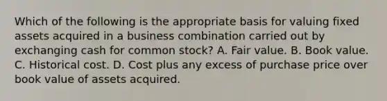 Which of the following is the appropriate basis for valuing fixed assets acquired in a business combination carried out by exchanging cash for common stock? A. Fair value. B. Book value. C. Historical cost. D. Cost plus any excess of purchase price over book value of assets acquired.