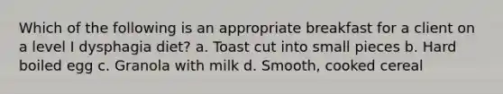 Which of the following is an appropriate breakfast for a client on a level I dysphagia diet? a. Toast cut into small pieces b. Hard boiled egg c. Granola with milk d. Smooth, cooked cereal