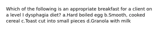 Which of the following is an appropriate breakfast for a client on a level I dysphagia diet? a.Hard boiled egg b.Smooth, cooked cereal c.Toast cut into small pieces d.Granola with milk