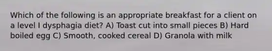 Which of the following is an appropriate breakfast for a client on a level I dysphagia diet? A) Toast cut into small pieces B) Hard boiled egg C) Smooth, cooked cereal D) Granola with milk