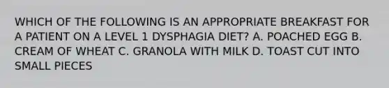 WHICH OF THE FOLLOWING IS AN APPROPRIATE BREAKFAST FOR A PATIENT ON A LEVEL 1 DYSPHAGIA DIET? A. POACHED EGG B. CREAM OF WHEAT C. GRANOLA WITH MILK D. TOAST CUT INTO SMALL PIECES