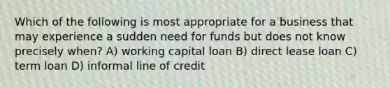 Which of the following is most appropriate for a business that may experience a sudden need for funds but does not know precisely when? A) working capital loan B) direct lease loan C) term loan D) informal line of credit