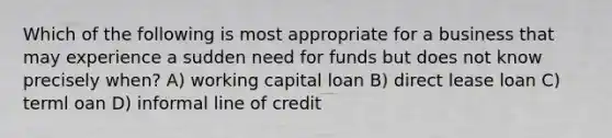 Which of the following is most appropriate for a business that may experience a sudden need for funds but does not know precisely when? A) working capital loan B) direct lease loan C) terml oan D) informal line of credit