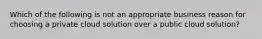 Which of the following is not an appropriate business reason for choosing a private cloud solution over a public cloud solution?