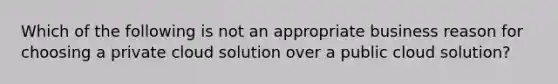 Which of the following is not an appropriate business reason for choosing a private cloud solution over a public cloud solution?