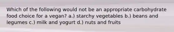 Which of the following would not be an appropriate carbohydrate food choice for a vegan? a.) starchy vegetables b.) beans and legumes c.) milk and yogurt d.) nuts and fruits