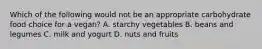 Which of the following would not be an appropriate carbohydrate food choice for a vegan? A. starchy vegetables B. beans and legumes C. milk and yogurt D. nuts and fruits