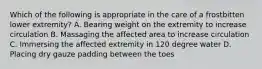 Which of the following is appropriate in the care of a frostbitten lower extremity? A. Bearing weight on the extremity to increase circulation B. Massaging the affected area to increase circulation C. Immersing the affected extremity in 120 degree water D. Placing dry gauze padding between the toes