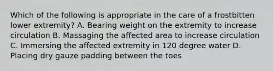 Which of the following is appropriate in the care of a frostbitten lower extremity? A. Bearing weight on the extremity to increase circulation B. Massaging the affected area to increase circulation C. Immersing the affected extremity in 120 degree water D. Placing dry gauze padding between the toes