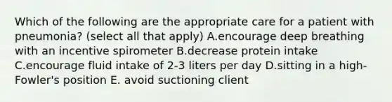 Which of the following are the appropriate care for a patient with pneumonia? (select all that apply) A.encourage deep breathing with an incentive spirometer B.decrease protein intake C.encourage fluid intake of 2-3 liters per day D.sitting in a high-Fowler's position E. avoid suctioning client