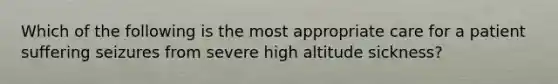 Which of the following is the most appropriate care for a patient suffering seizures from severe high altitude sickness?