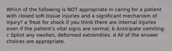 Which of the following is NOT appropriate in caring for a patient with closed soft-tissue injuries and a significant mechanism of injury? a Treat for shock if you think there are internal injuries even if the patient's vital signs are normal. b Anticipate vomiting. c Splint any swollen, deformed extremities. d All of the answer choices are appropriate.