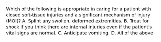 Which of the following is appropriate in caring for a patient with closed​ soft-tissue injuries and a significant mechanism of injury​ (MOI)? A. Splint any​ swollen, deformed extremities. B. Treat for shock if you think there are internal injuries even if the​ patient's vital signs are normal. C. Anticipate vomiting. D. All of the above