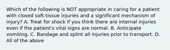 Which of the following is NOT appropriate in caring for a patient with closed soft-tissue injuries and a significant mechanism of injury? A. Treat for shock if you think there are internal injuries even if the patient's vital signs are normal. B. Anticipate vomiting. C. Bandage and splint all injuries prior to transport. D. All of the above