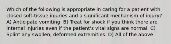 Which of the following is appropriate in caring for a patient with closed soft-tissue injuries and a significant mechanism of injury? A) Anticipate vomiting. B) Treat for shock if you think there are internal injuries even if the patient's vital signs are normal. C) Splint any swollen, deformed extremities. D) All of the above