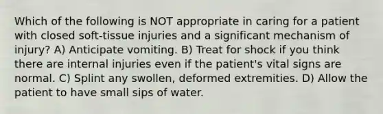 Which of the following is NOT appropriate in caring for a patient with closed soft-tissue injuries and a significant mechanism of injury? A) Anticipate vomiting. B) Treat for shock if you think there are internal injuries even if the patient's vital signs are normal. C) Splint any swollen, deformed extremities. D) Allow the patient to have small sips of water.