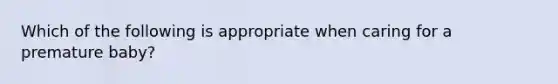 Which of the following is appropriate when caring for a premature baby?