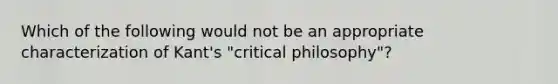 Which of the following would not be an appropriate characterization of Kant's "critical philosophy"?