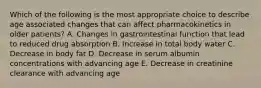 Which of the following is the most appropriate choice to describe age associated changes that can affect pharmacokinetics in older patients? A. Changes in gastrointestinal function that lead to reduced drug absorption B. Increase in total body water C. Decrease in body fat D. Decrease in serum albumin concentrations with advancing age E. Decrease in creatinine clearance with advancing age