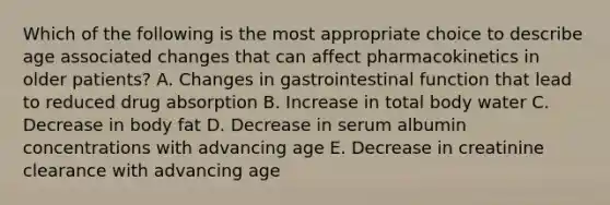 Which of the following is the most appropriate choice to describe age associated changes that can affect pharmacokinetics in older patients? A. Changes in gastrointestinal function that lead to reduced drug absorption B. Increase in total body water C. Decrease in body fat D. Decrease in serum albumin concentrations with advancing age E. Decrease in creatinine clearance with advancing age