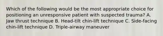 Which of the following would be the most appropriate choice for positioning an unresponsive patient with suspected trauma? A. Jaw thrust technique B. Head-tilt chin-lift technique C. Side-facing chin-lift technique D. Triple-airway maneuver