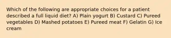 Which of the following are appropriate choices for a patient described a full liquid diet? A) Plain yogurt B) Custard C) Pureed vegetables D) Mashed potatoes E) Pureed meat F) Gelatin G) Ice cream