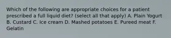 Which of the following are appropriate choices for a patient prescribed a full liquid diet? (select all that apply) A. Plain Yogurt B. Custard C. Ice cream D. Mashed potatoes E. Pureed meat F. Gelatin