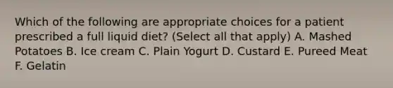 Which of the following are appropriate choices for a patient prescribed a full liquid diet? (Select all that apply) A. Mashed Potatoes B. Ice cream C. Plain Yogurt D. Custard E. Pureed Meat F. Gelatin