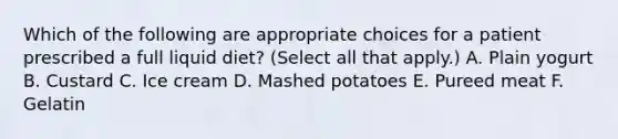 Which of the following are appropriate choices for a patient prescribed a full liquid diet? (Select all that apply.) A. Plain yogurt B. Custard C. Ice cream D. Mashed potatoes E. Pureed meat F. Gelatin