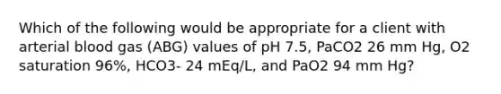 Which of the following would be appropriate for a client with arterial blood gas (ABG) values of pH 7.5, PaCO2 26 mm Hg, O2 saturation 96%, HCO3- 24 mEq/L, and PaO2 94 mm Hg?