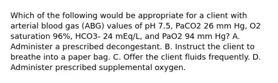 Which of the following would be appropriate for a client with arterial blood gas (ABG) values of pH 7.5, PaCO2 26 mm Hg, O2 saturation 96%, HCO3- 24 mEq/L, and PaO2 94 mm Hg? A. Administer a prescribed decongestant. B. Instruct the client to breathe into a paper bag. C. Offer the client fluids frequently. D. Administer prescribed supplemental oxygen.