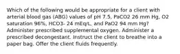 Which of the following would be appropriate for a client with arterial blood gas (ABG) values of pH 7.5, PaCO2 26 mm Hg, O2 saturation 96%, HCO3- 24 mEq/L, and PaO2 94 mm Hg? Administer prescribed supplemental oxygen. Administer a prescribed decongestant. Instruct the client to breathe into a paper bag. Offer the client fluids frequently.