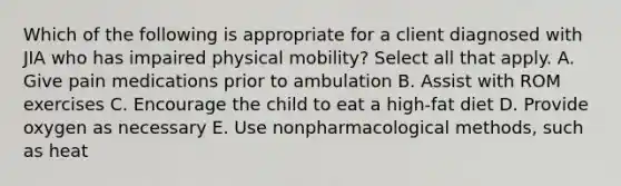 Which of the following is appropriate for a client diagnosed with JIA who has impaired physical mobility? Select all that apply. A. Give pain medications prior to ambulation B. Assist with ROM exercises C. Encourage the child to eat a high-fat diet D. Provide oxygen as necessary E. Use nonpharmacological methods, such as heat