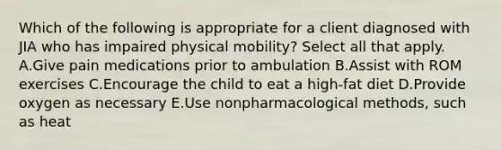 Which of the following is appropriate for a client diagnosed with JIA who has impaired physical mobility? Select all that apply. A.Give pain medications prior to ambulation B.Assist with ROM exercises C.Encourage the child to eat a high-fat diet D.Provide oxygen as necessary E.Use nonpharmacological methods, such as heat